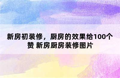 新房初装修，厨房的效果给100个赞 新房厨房装修图片